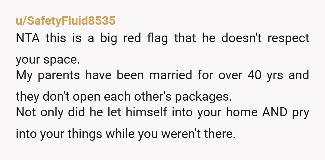 u/SafetyFluid8535 NTA this is a big red flag that he doesn't respect your space. My parents have been married for over 40 yrs and they don't open each other's packages....