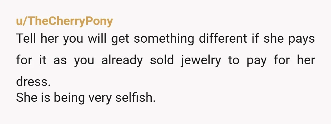 u/TheCherryPony
Tell her you will get something different if she pays for it as you already sold jewelry to pay for her dress.
She is being very selfish.
