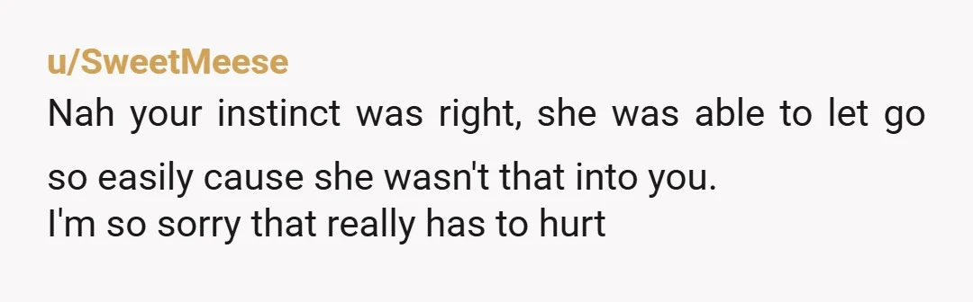 u/SweetMeese
Nah your instinct was right, she was able to let go so easily cause she wasn't that into you.
I'm so sorry that really has to hurt
