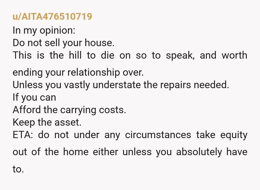 u/AITA476510719 In my opinion: Do not sell your house. This is the hill to die on so to speak, and worth ending your relationship over. Unless you vastly understate the...