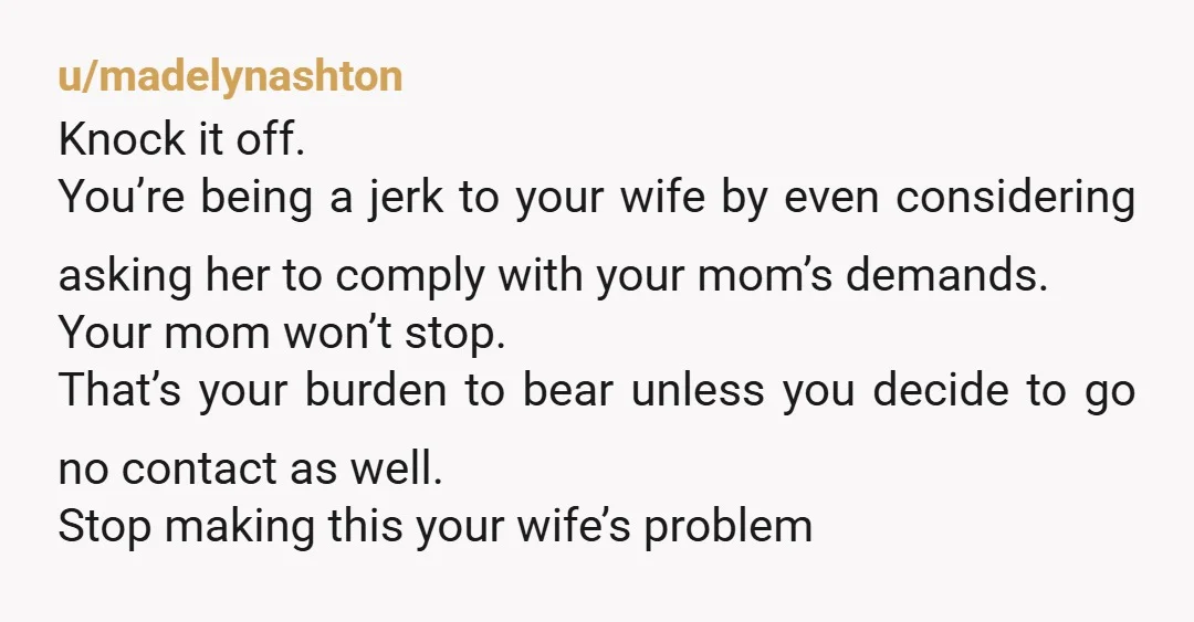u/madelynashton Knock it off. You’re being a jerk to your wife by even considering asking her to comply with your mom’s demands. Your mom won’t stop. That’s your burden to...