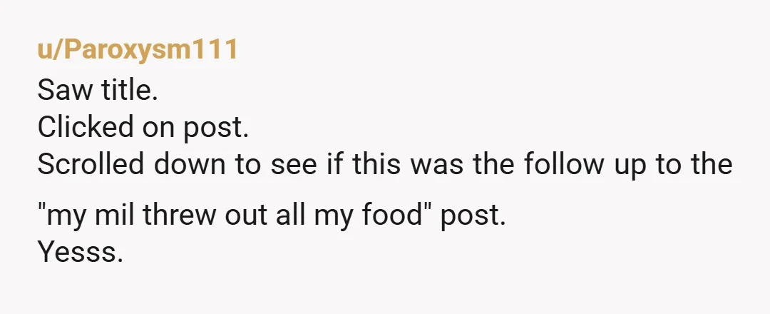 u/Paroxysm111
Saw title.
Clicked on post.
Scrolled down to see if this was the follow up to the "my mil threw out all my food" post.
Yesss.