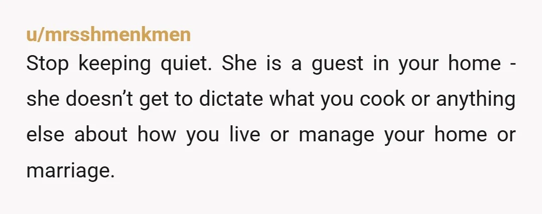 u/mrsshmenkmen Stop keeping quiet. She is a guest in your home - she doesn’t get to dictate what you cook or anything else about how you live or manage your...