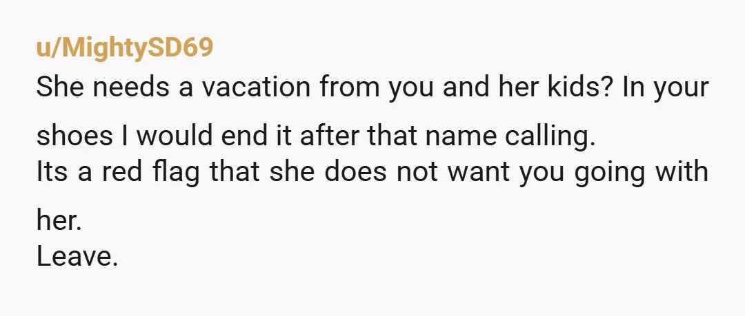 u/MightySD69 She needs a vacation from you and her kids? In your shoes I would end it after that name calling. Its a red flag that she does not want...