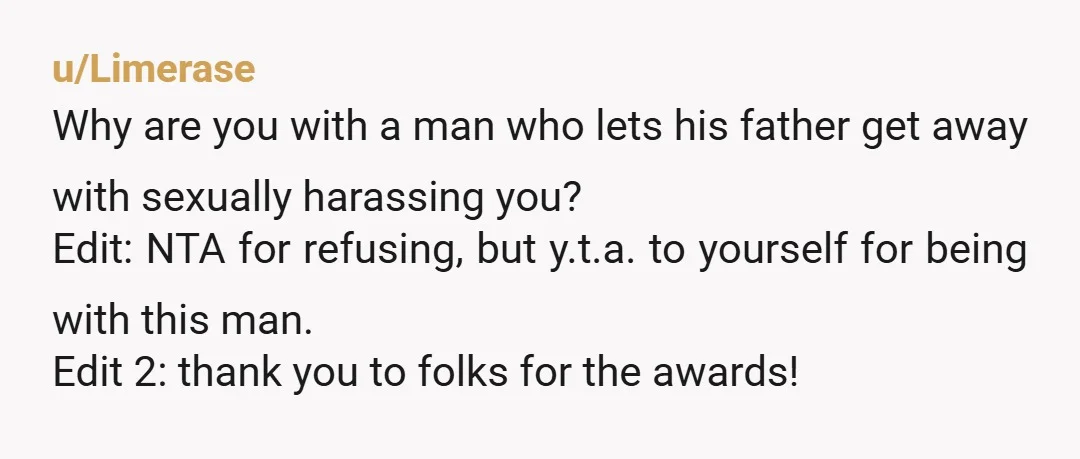 u/Limerase Why are you with a man who lets his father get away with sexually harassing you? Edit: NTA for refusing, but y.t.a. to yourself for being with this man....