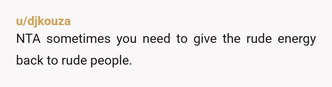 u/djkouza
NTA sometimes you need to give the rude energy back to rude people.