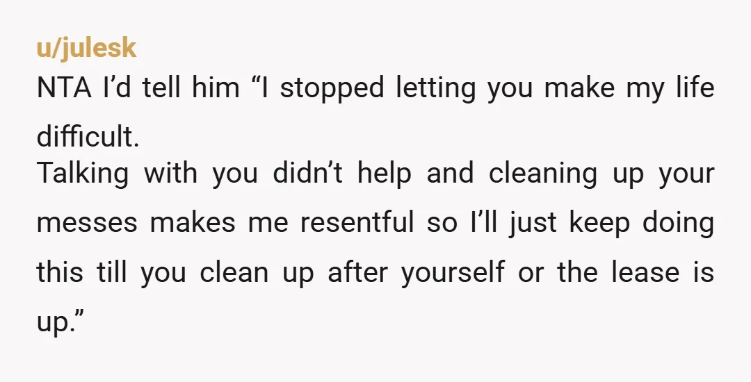 u/julesk NTA I’d tell him “I stopped letting you make my life difficult. Talking with you didn’t help and cleaning up your messes makes me resentful so I’ll just keep...