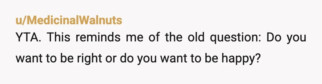 u/MedicinalWalnuts YTA. This reminds me of the old question: Do you want to be right or do you want to be happy? To you, it's perfectly fine for your wife...