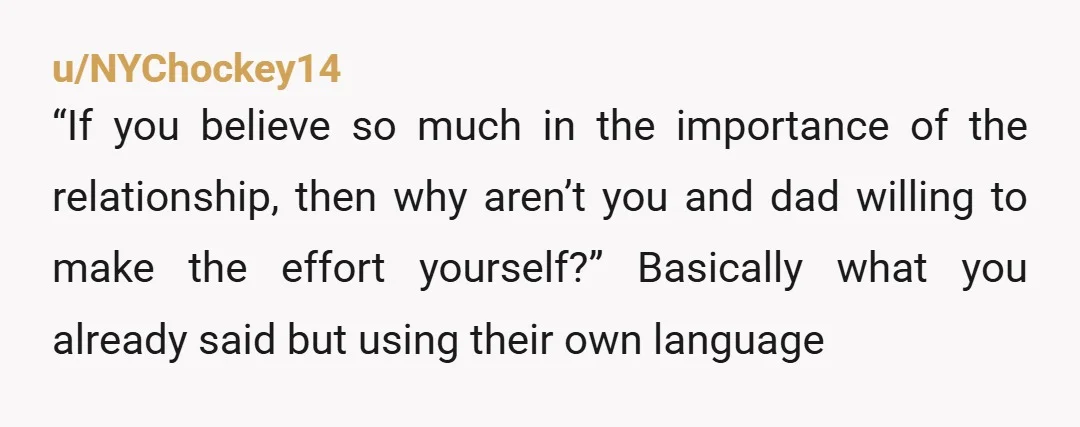 u/NYChockey14 “If you believe so much in the importance of the relationship, then why aren’t you and dad willing to make the effort yourself?” Basically what you already said but...