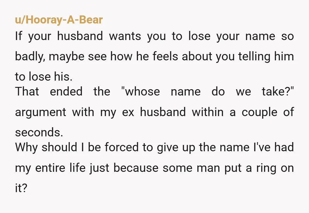 u/Hooray-A-Bear If your husband wants you to lose your name so badly, maybe see how he feels about you telling him to lose his. That ended the "whose name do...