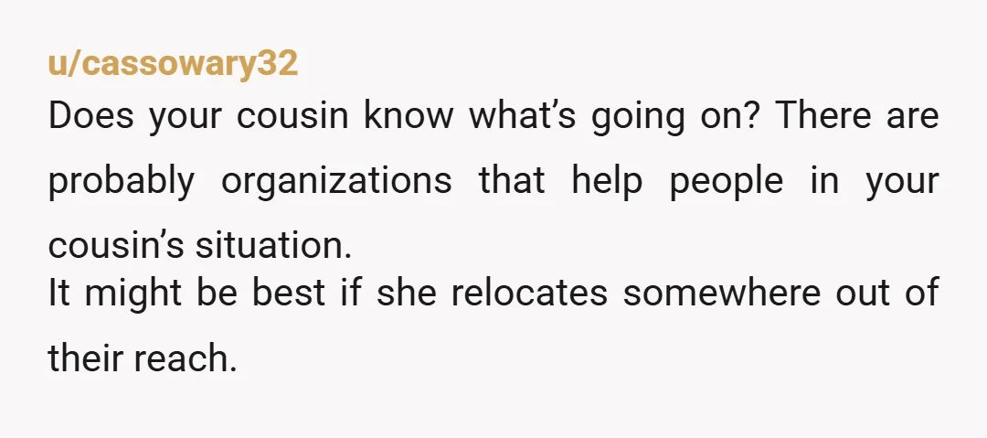 u/cassowary32 Does your cousin know what’s going on? There are probably organizations that help people in your cousin’s situation. It might be best if she relocates somewhere out of their...