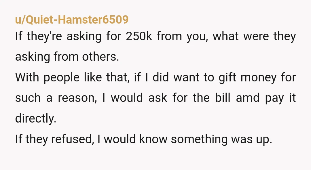 u/Quiet-Hamster6509 If they're asking for 250k from you, what were they asking from others. With people like that, if I did want to gift money for such a reason, I...