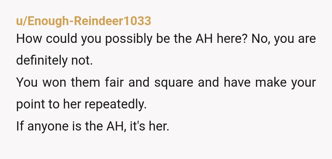 u/Enough-Reindeer1033 How could you possibly be the AH here? No, you are definitely not. You won them fair and square and have make your point to her repeatedly. If anyone...