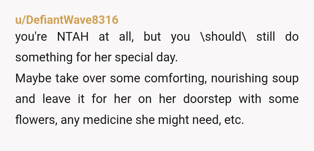 u/DefiantWave8316 you're NTAH at all, but you \should\ still do something for her special day. Maybe take over some comforting, nourishing soup and leave it for her on her doorstep...