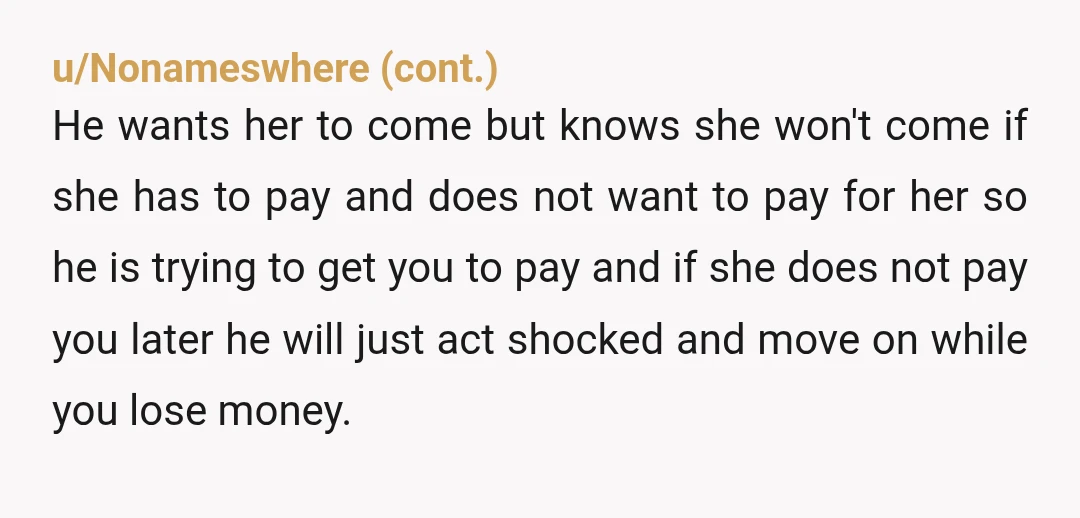 u/Zherneb Nta. Tell him that he can pay you back after but she has to pay before buying the tickets. Tell him you don't know her enough or trust her...