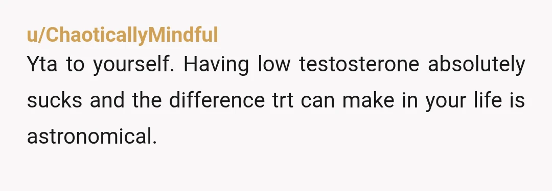 u/ChaoticallyMindful
Yta to yourself. Having low testosterone absolutely sucks and the difference trt can make in your life is astronomical.