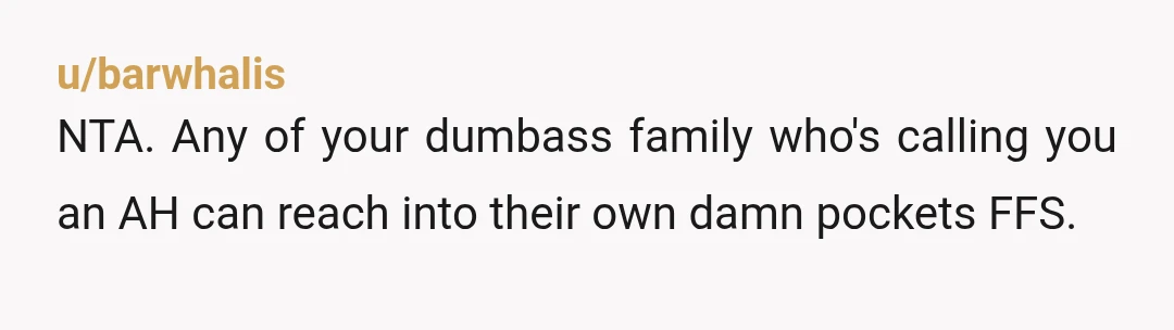 u/barwhalis
NTA. Any of your dumbass family who's calling you an AH can reach into their own damn pockets FFS.