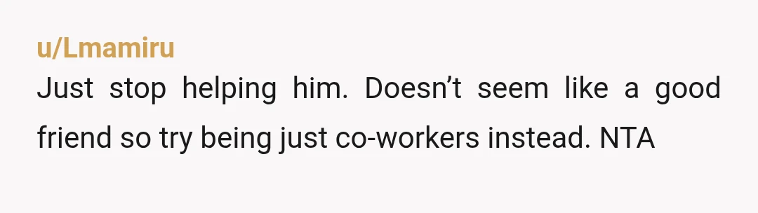 u/Lmamiru
Just stop helping him. Doesn’t seem like a good friend so try being just co-workers instead. NTA