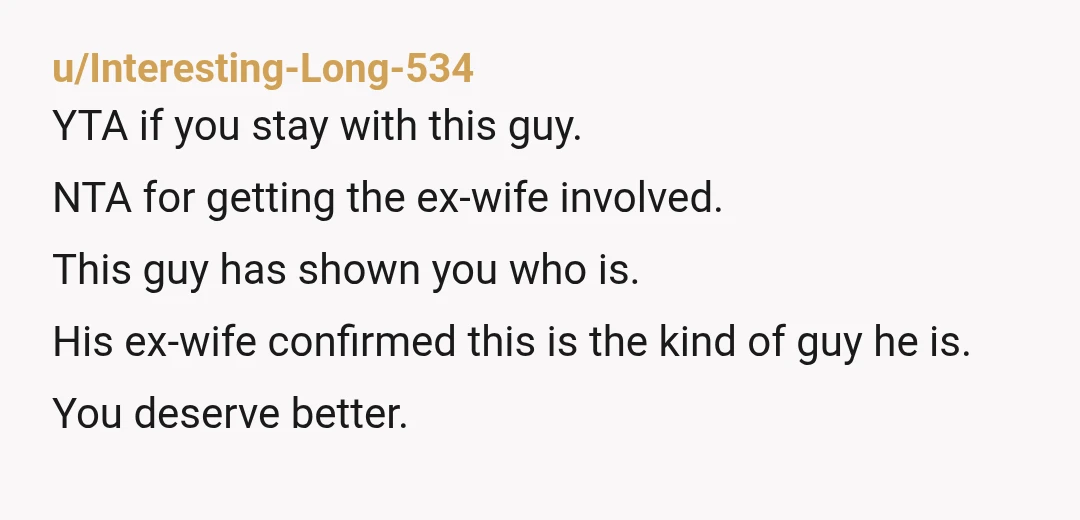 u/Interesting-Long-534 YTA if you stay with this guy. NTA for getting the ex-wife involved. This guy has shown you who is. His ex-wife confirmed this is the kind of guy...