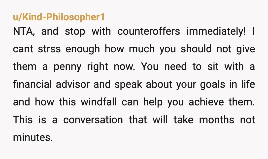 u/Kind-Philosopher1 NTA, and stop with counteroffers immediately! I cant strss enough how much you should not give them a penny right now.  You need to sit with a financial advisor...