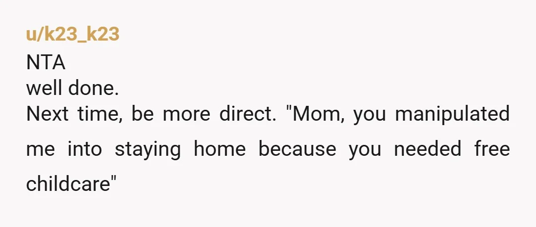 u/k23_k23
NTA
well done.
Next time, be more direct. "Mom, you manipulated me into staying home because you needed free childcare"