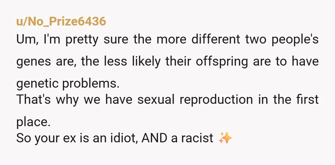 u/No_Prize6436 Um, I'm pretty sure the more different two people's genes are, the less likely their offspring are to have genetic problems. That's why we have sexual reproduction in the...