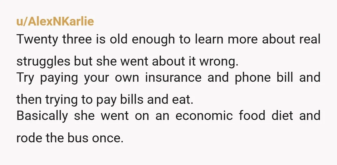 u/AlexNKarlie Twenty three is old enough to learn more about real struggles but she went about it wrong. Try paying your own insurance and phone bill and then trying to...