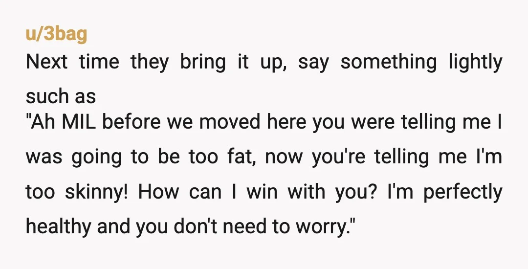 u/3bag Next time they bring it up, say something lightly such as "Ah MIL before we moved here you were telling me I was going to be too fat, now...
