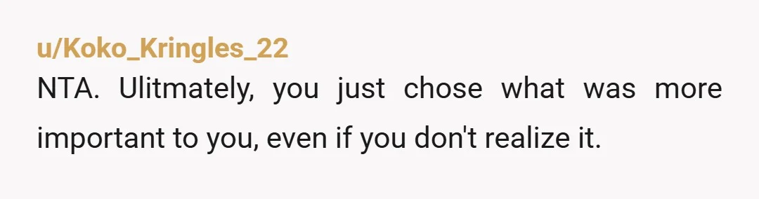 u/Koko_Kringles_22
NTA. Ulitmately, you just chose what was more important to you, even if you don't realize it.