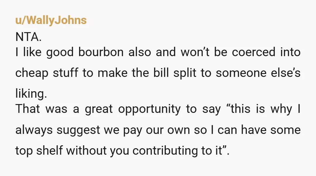 u/WallyJohns NTA. I like good bourbon also and won’t be coerced into cheap stuff to make the bill split to someone else’s liking. That was a great opportunity to say...