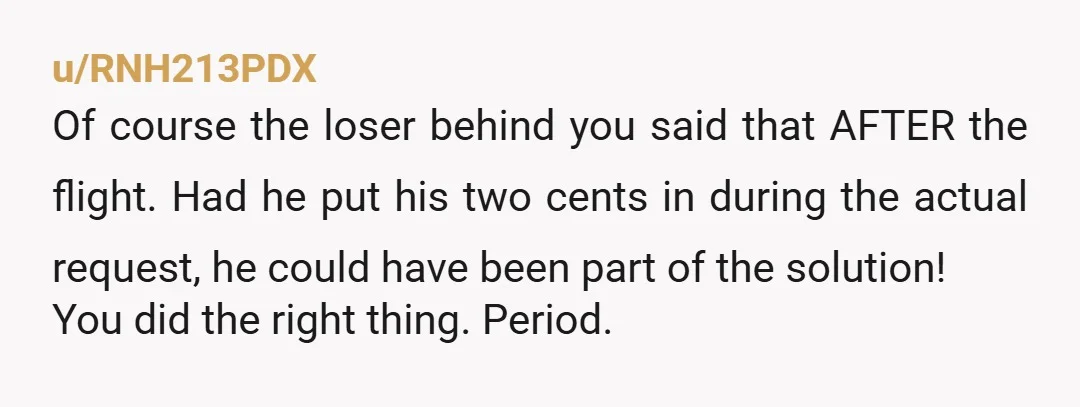 u/RNH213PDX Of course the loser behind you said that AFTER the flight. Had he put his two cents in during the actual request, he could have been part of the...