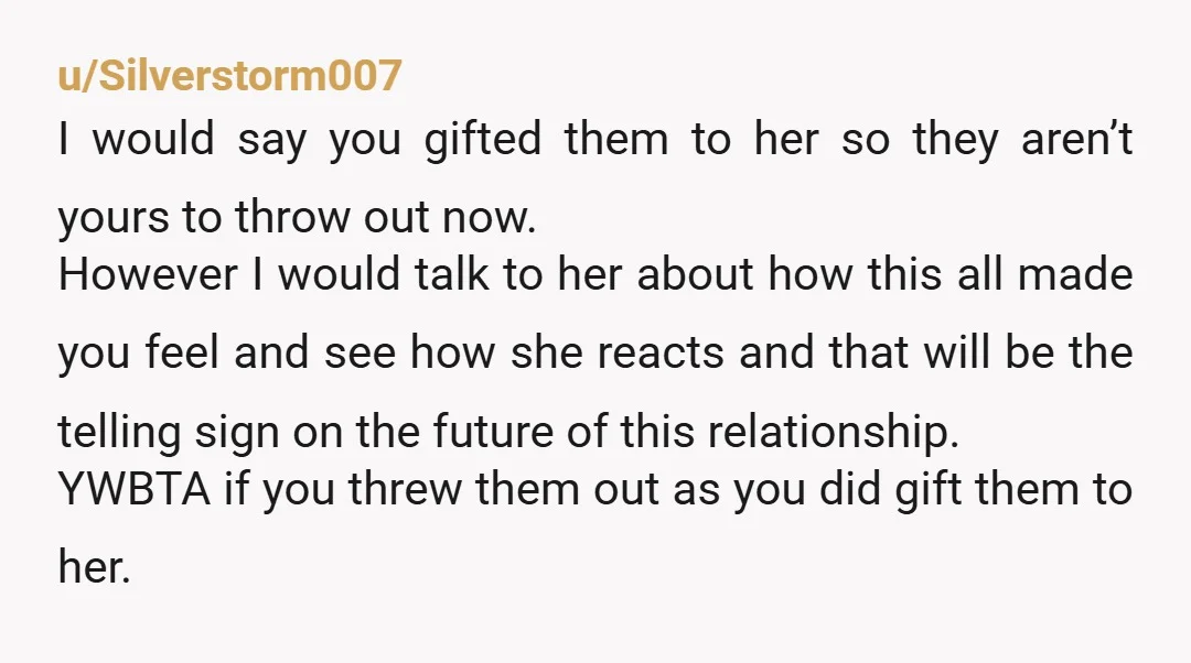 u/Silverstorm007 I would say you gifted them to her so they aren’t yours to throw out now. However I would talk to her about how this all made you feel...