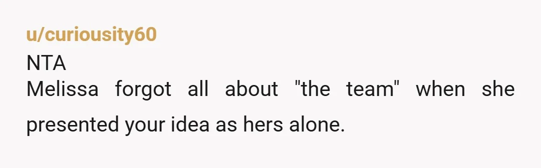 u/curiousity60
NTA
Melissa forgot all about "the team" when she presented your idea as hers alone.