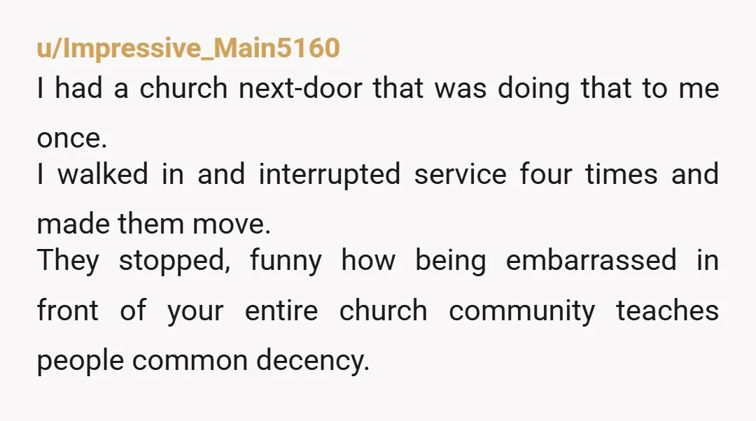 u/Impressive_Main5160 I had a church next-door that was doing that to me once. I walked in and interrupted service four times and made them move. They stopped, funny how being...