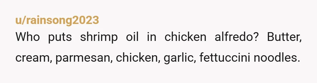 u/rainsong2023
Who puts shrimp oil in chicken alfredo? Butter, cream, parmesan, chicken, garlic, fettuccini noodles.