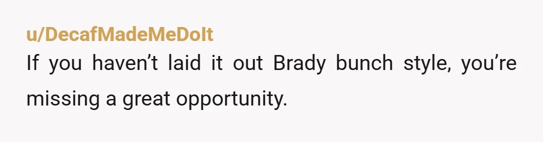 u/DecafMadeMeDoIt
If you haven’t laid it out Brady bunch style, you’re missing a great opportunity.
