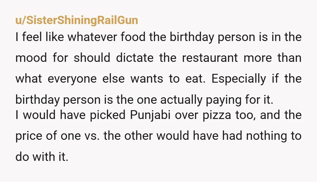 u/SisterShiningRailGun I feel like whatever food the birthday person is in the mood for should dictate the restaurant more than what everyone else wants to eat. Especially if the birthday...