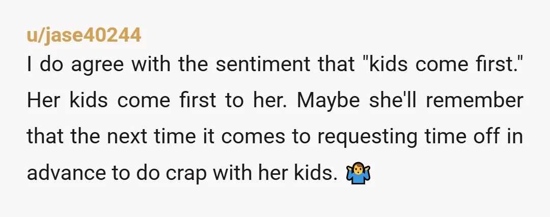 u/jase40244 I do agree with the sentiment that "kids come first." Her kids come first to her. Maybe she'll remember that the next time it comes to requesting time off...
