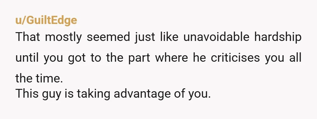 u/GuiltEdge
That mostly seemed just like unavoidable hardship until you got to the part where he criticises you all the time.
This guy is taking advantage of you.