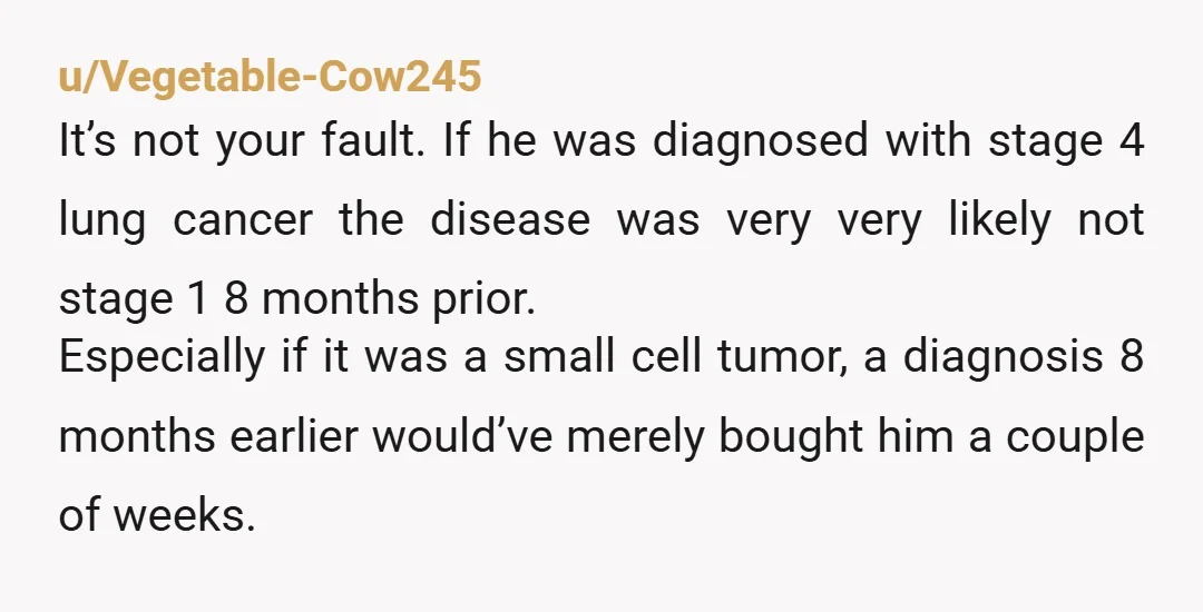 u/Vegetable-Cow245 It’s not your fault. If he was diagnosed with stage 4 lung cancer the disease was very very likely not stage 1 8 months prior. Especially if it was...