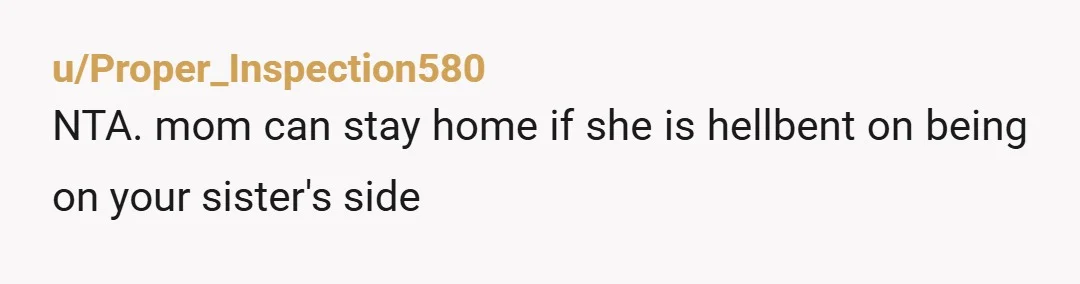u/Proper_Inspection580
NTA. mom can stay home if she is hellbent on being on your sister's side