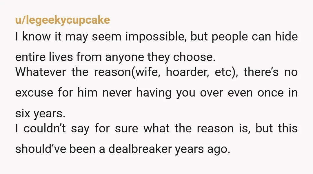 u/legeekycupcake I know it may seem impossible, but people can hide entire lives from anyone they choose. Whatever the reason(wife, hoarder, etc), there’s no excuse for him never having you...