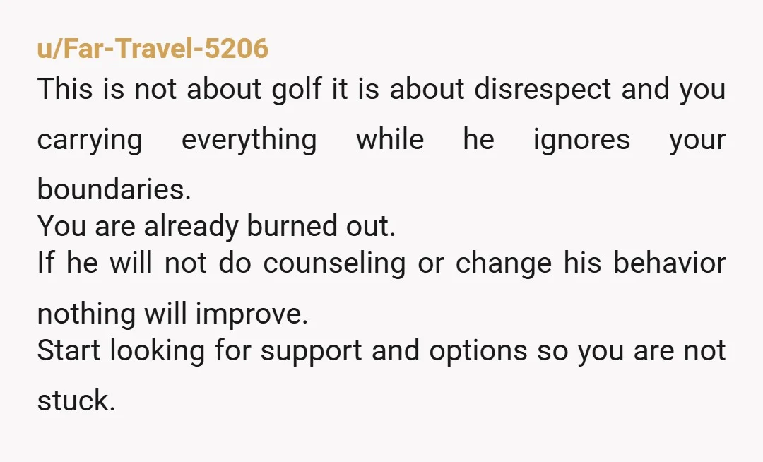 u/Far-Travel-5206 This is not about golf it is about disrespect and you carrying everything while he ignores your boundaries. You are already burned out. If he will not do counseling...