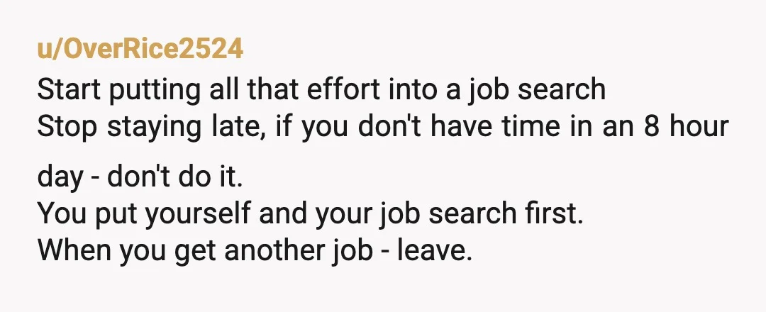 u/OverRice2524 Start putting all that effort into a job search  Stop staying late, if you don't have time in an 8 hour day - don't do it. You put yourself...