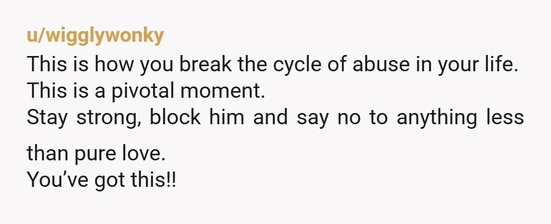 u/wigglywonky This is how you break the cycle of abuse in your life. This is a pivotal moment. Stay strong, block him and say no to anything less than pure...