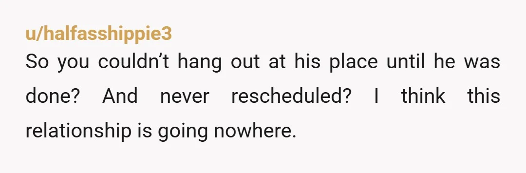 u/halfasshippie3
So you couldn’t hang out at his place until he was done? And never rescheduled? I think this relationship is going nowhere.