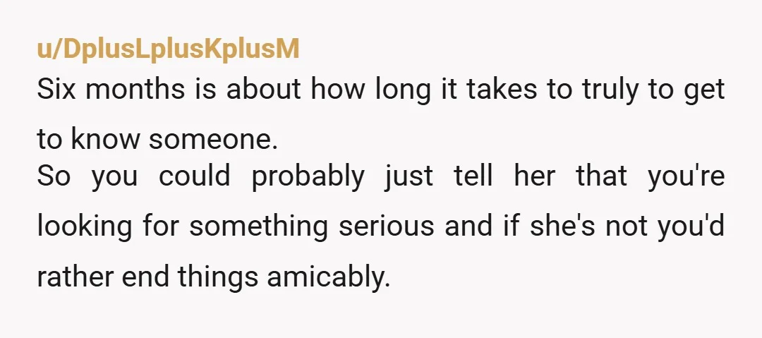u/DplusLplusKplusM Six months is about how long it takes to truly to get to know someone. So you could probably just tell her that you're looking for something serious and...