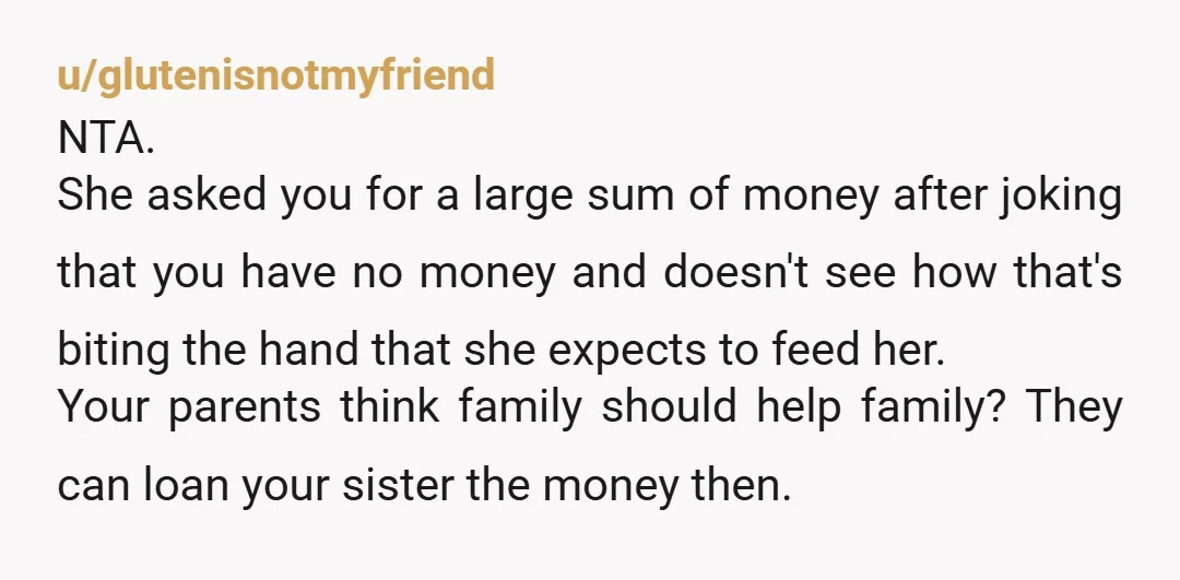 u/glutenisnotmyfriend NTA. She asked you for a large sum of money after joking that you have no money and doesn't see how that's biting the hand that she expects to...