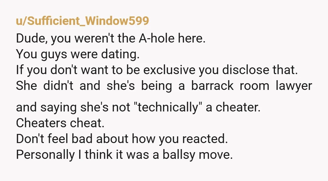 u/Sufficient_Window599 Dude, you weren't the A-hole here. You guys were dating. If you don't want to be exclusive you disclose that. She didn't and she's being a barrack room lawyer...