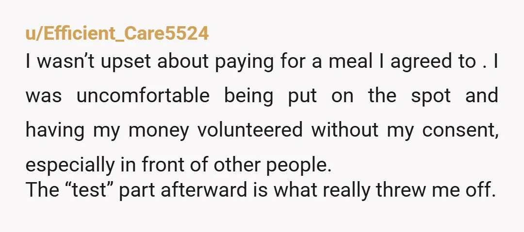 u/Efficient_Care5524 I wasn’t upset about paying for a meal I agreed to .  I was uncomfortable being put on the spot and having my money volunteered without my consent, especially...